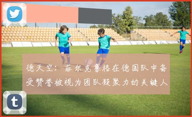 德天空：菲尔克鲁格在德国队中备受赞誉被视为团队凝聚力的关键人物
