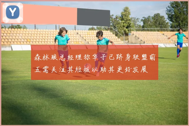 森林狼总经理称华子已跻身联盟前五需关注其短板以助其更好发展
