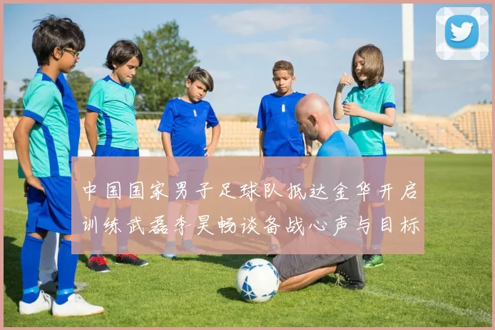 中国国家男子足球队抵达金华开启训练武磊李昊畅谈备战心声与目标
