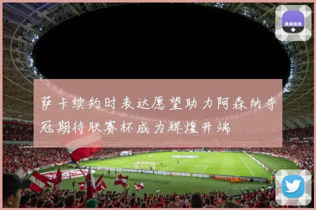 萨卡续约时表达愿望助力阿森纳夺冠期待联赛杯成为辉煌开端