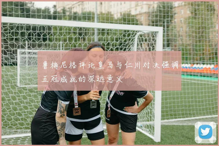 鲁梅尼格评论皇马与仁川对决强调五冠成就的深远意义