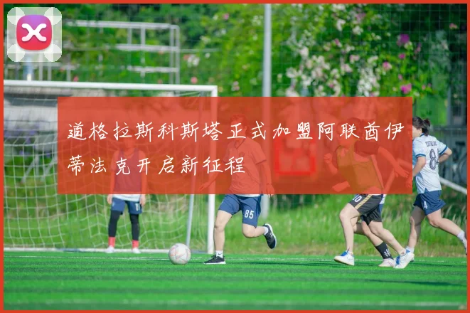 道格拉斯科斯塔正式加盟阿联酋伊蒂法克开启新征程