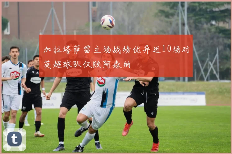 加拉塔萨雷主场战绩优异近10场对英超球队仅败阿森纳