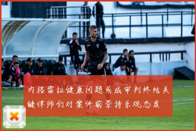 内格雷拉健康问题或成审判终结关键律师们对案件前景持乐观态度