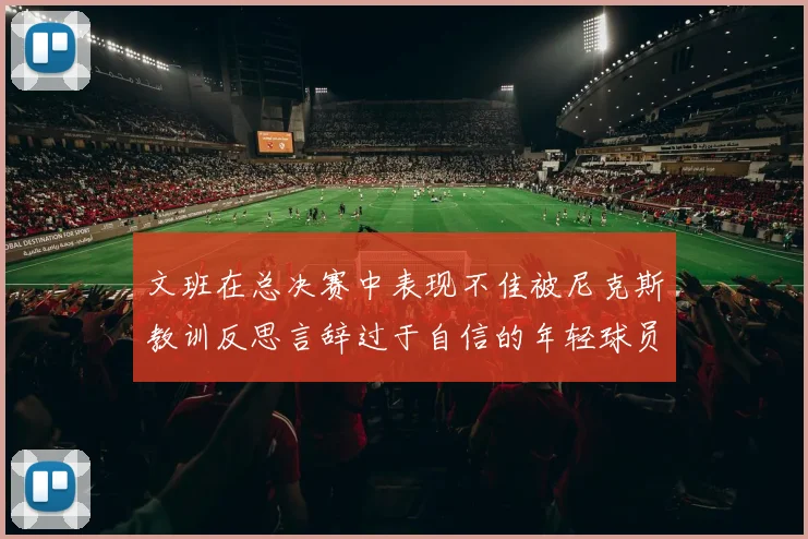 文班在总决赛中表现不佳被尼克斯教训反思言辞过于自信的年轻球员成长之路