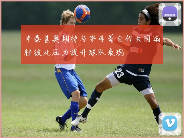 丰泰基奥期待与字母哥合作共同减轻彼此压力提升球队表现