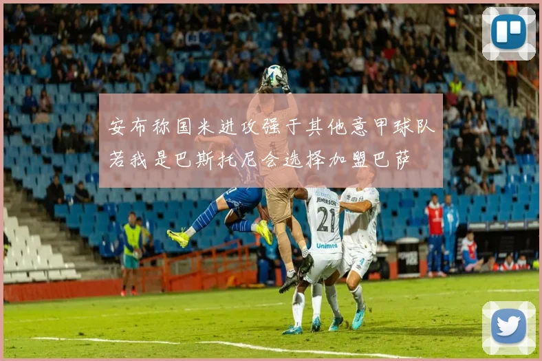 安布称国米进攻强于其他意甲球队若我是巴斯托尼会选择加盟巴萨