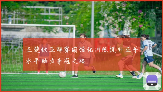 王楚钦亚锦赛前强化训练提升正手水平助力夺冠之路
