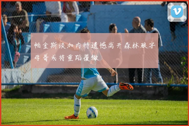 帕金斯谈加内特遗憾离开森林狼字母哥或将重蹈覆辙