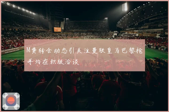 M费转会动态引关注曼联皇马巴黎枪手均在积极洽谈