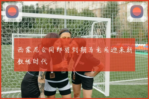 西蒙尼合同即将到期马竞或迎来新教练时代