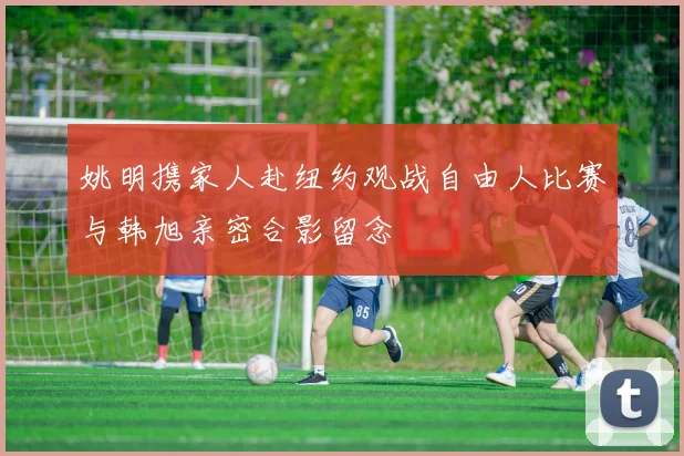 姚明携家人赴纽约观战自由人比赛与韩旭亲密合影留念