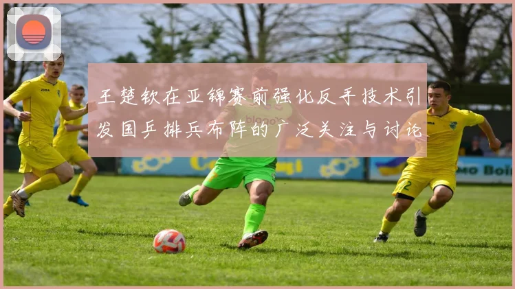 王楚钦在亚锦赛前强化反手技术引发国乒排兵布阵的广泛关注与讨论