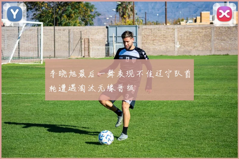 李晓旭最后一舞表现不佳辽宁队首轮遭遇淘汰无缘晋级