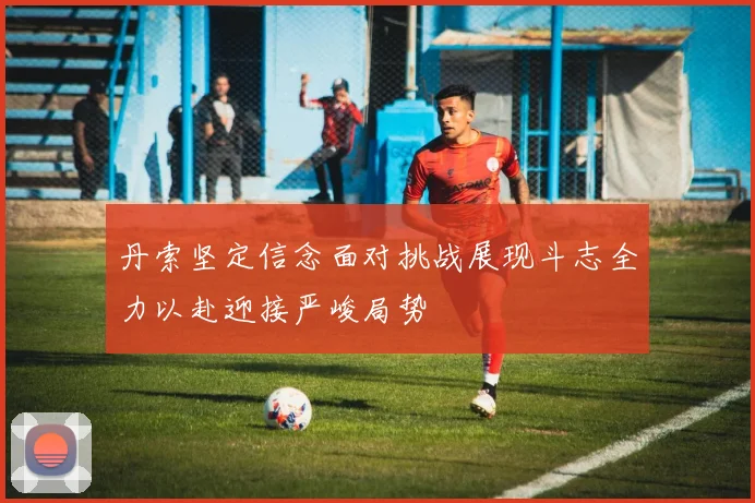 丹索坚定信念面对挑战展现斗志全力以赴迎接严峻局势