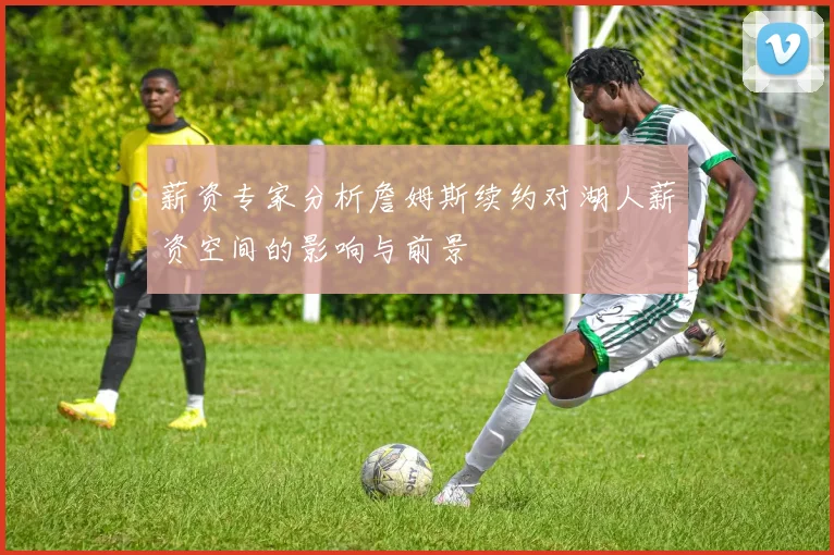 薪资专家分析詹姆斯续约对湖人薪资空间的影响与前景