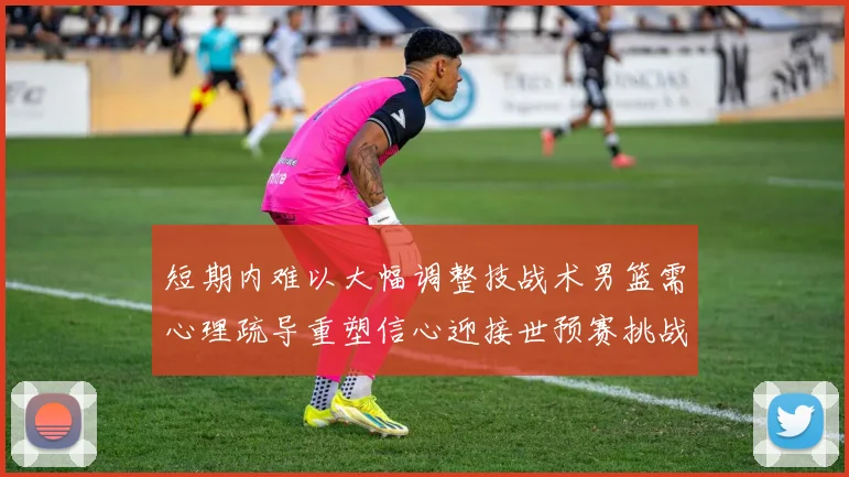 短期内难以大幅调整技战术男篮需心理疏导重塑信心迎接世预赛挑战