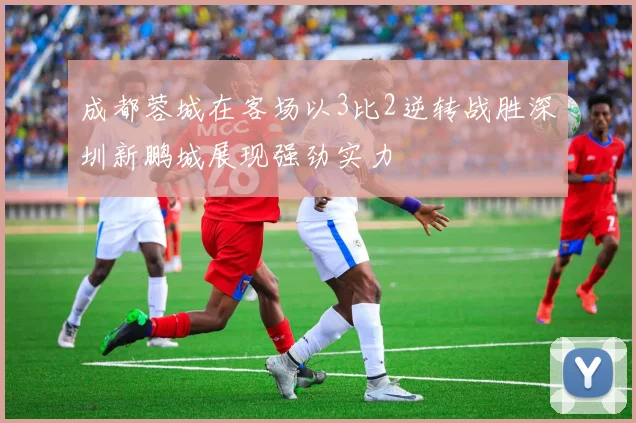 成都蓉城在客场以3比2逆转战胜深圳新鹏城展现强劲实力