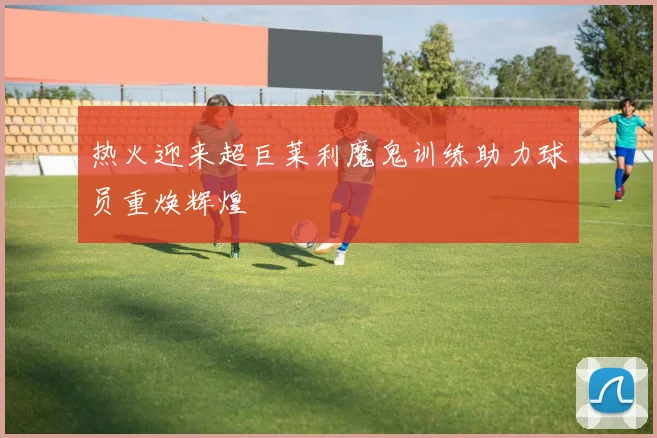 热火迎来超巨莱利魔鬼训练助力球员重焕辉煌