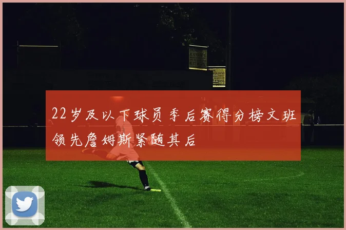 22岁及以下球员季后赛得分榜文班领先詹姆斯紧随其后