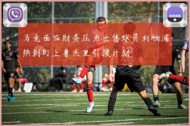 马竞面临财务压力出售球员利物浦热刺盯上鲁杰里引援计划