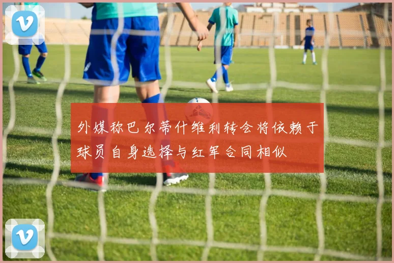 外媒称巴尔蒂什维利转会将依赖于球员自身选择与红军合同相似