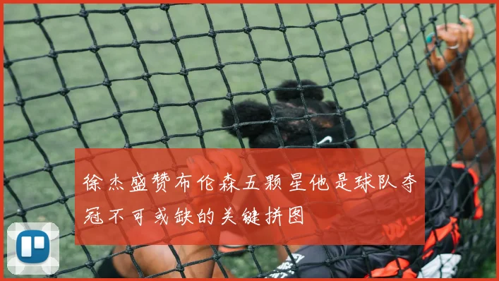 徐杰盛赞布伦森五颗星他是球队夺冠不可或缺的关键拼图