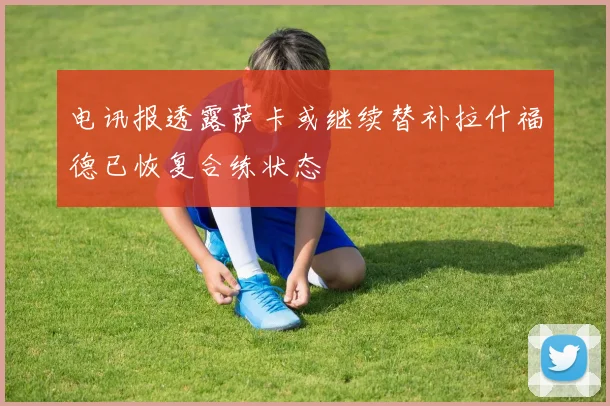 电讯报透露萨卡或继续替补拉什福德已恢复合练状态