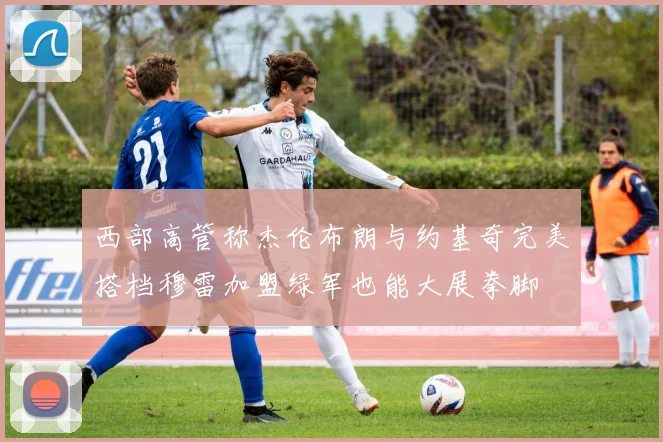 西部高管称杰伦布朗与约基奇完美搭档穆雷加盟绿军也能大展拳脚