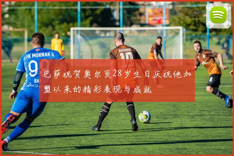 巴萨祝贺奥尔莫28岁生日庆祝他加盟以来的精彩表现与成就