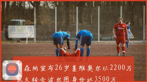 阿森纳宣布26岁基维奥尔以2200万永久转会波尔图身价达3500万